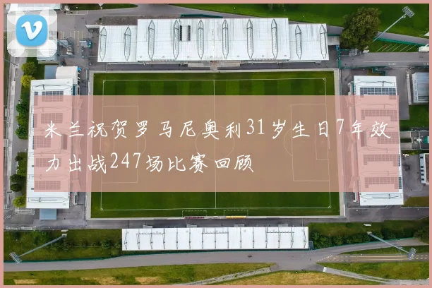 米兰祝贺罗马尼奥利31岁生日7年效力出战247场比赛回顾