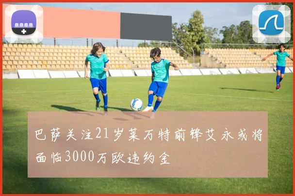 巴萨关注21岁莱万特前锋艾永或将面临3000万欧违约金
