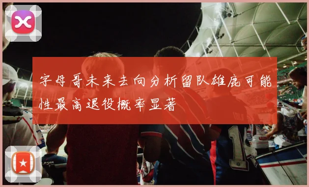 字母哥未来去向分析留队雄鹿可能性最高退役概率显著