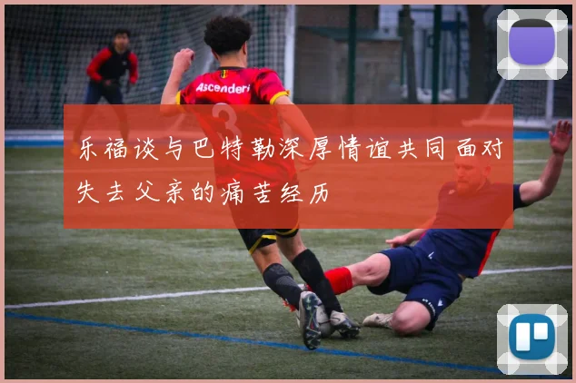 乐福谈与巴特勒深厚情谊共同面对失去父亲的痛苦经历
