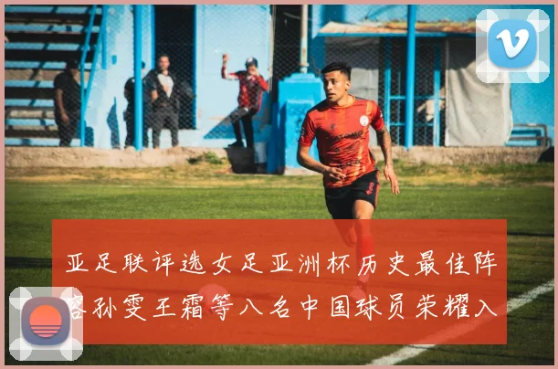 亚足联评选女足亚洲杯历史最佳阵容孙雯王霜等八名中国球员荣耀入选