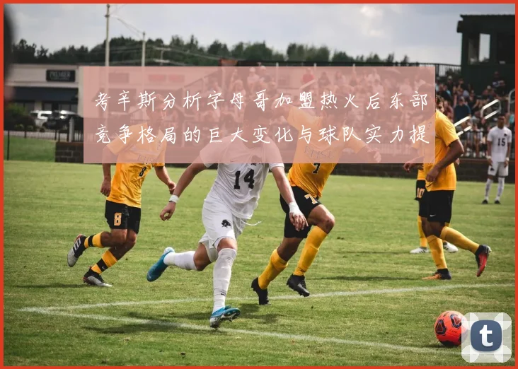考辛斯分析字母哥加盟热火后东部竞争格局的巨大变化与球队实力提升