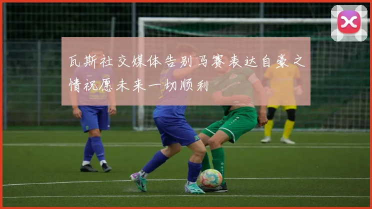 瓦斯社交媒体告别马赛表达自豪之情祝愿未来一切顺利
