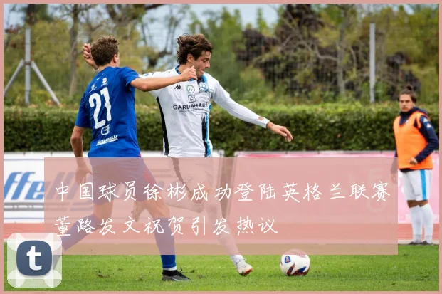 中国球员徐彬成功登陆英格兰联赛董路发文祝贺引发热议