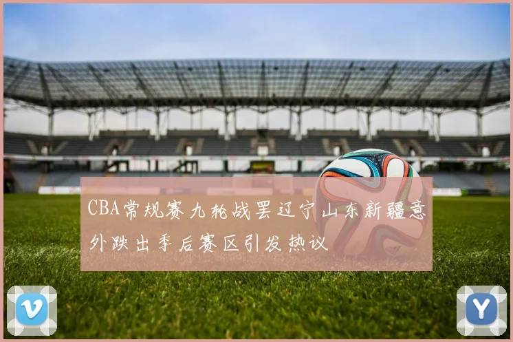 CBA常规赛九轮战罢辽宁山东新疆意外跌出季后赛区引发热议