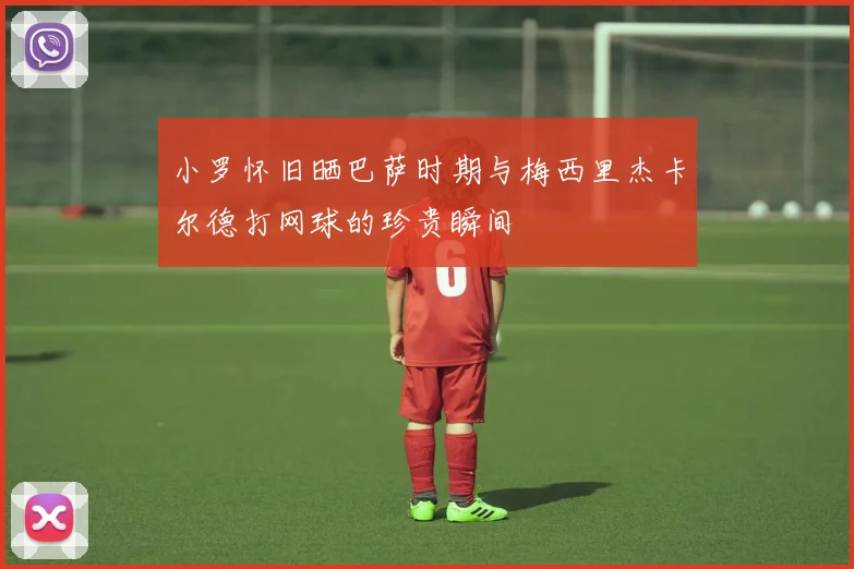 小罗怀旧晒巴萨时期与梅西里杰卡尔德打网球的珍贵瞬间
