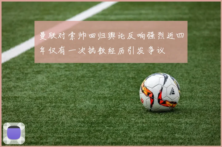 曼联对索帅回归舆论反响强烈近四年仅有一次执教经历引发争议