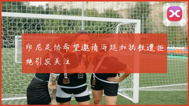 印尼足协希望邀请海廷加执教遭拒绝引发关注