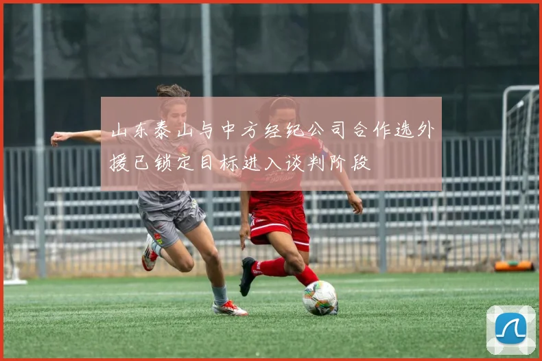 山东泰山与中方经纪公司合作选外援已锁定目标进入谈判阶段