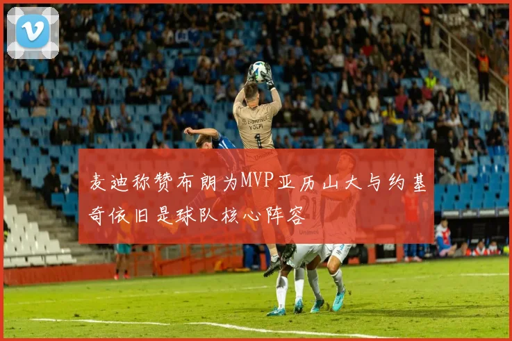 麦迪称赞布朗为MVP亚历山大与约基奇依旧是球队核心阵容