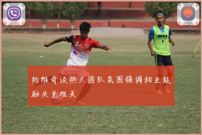约维奇谈热火团队氛围强调相互鼓励共克难关