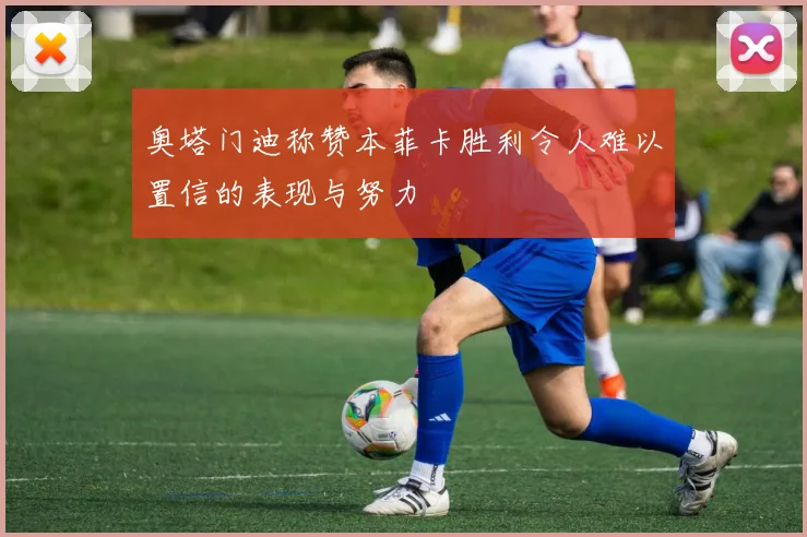 奥塔门迪称赞本菲卡胜利令人难以置信的表现与努力