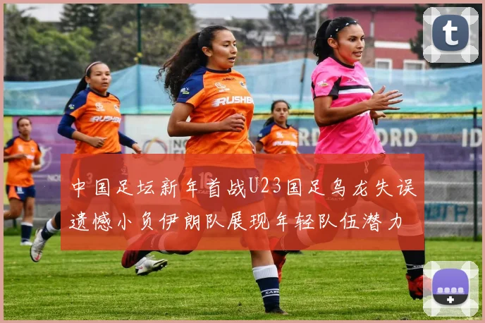 中国足坛新年首战U23国足乌龙失误遗憾小负伊朗队展现年轻队伍潜力