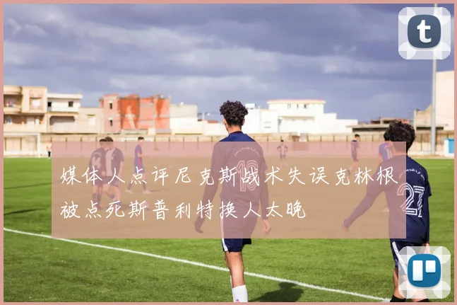 媒体人点评尼克斯战术失误克林根被点死斯普利特换人太晚