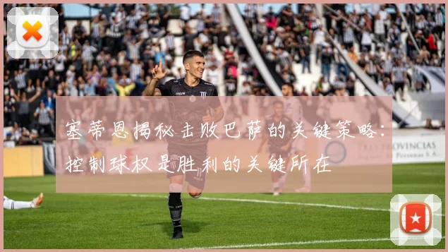 塞蒂恩揭秘击败巴萨的关键策略：控制球权是胜利的关键所在
