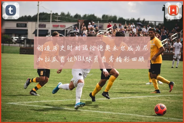 创造历史时刻诺恰德奥米尔成为尼加拉瓜首位NBA球员首秀精彩回顾