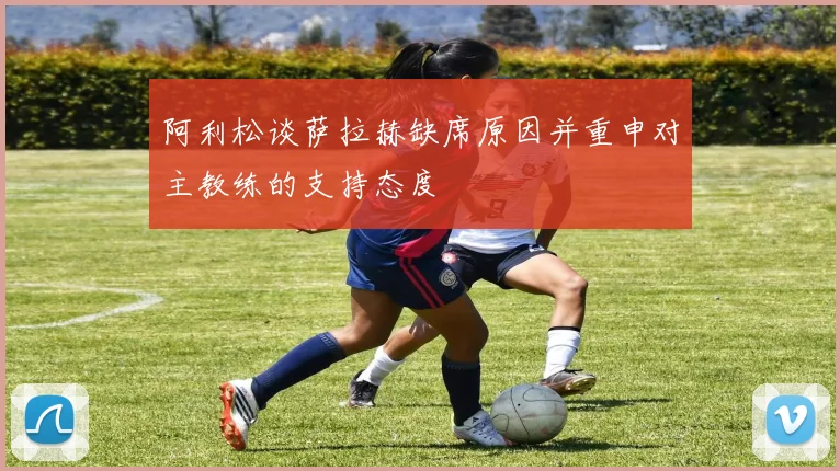 阿利松谈萨拉赫缺席原因并重申对主教练的支持态度