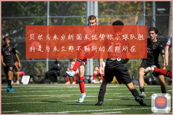 贝尔戈米分析国米优势称小球队胜利是与米兰那不勒斯的差距所在