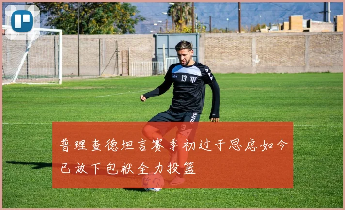 普理查德坦言赛季初过于思虑如今已放下包袱全力投篮