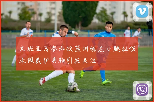 文班亚马参加投篮训练左小腿拉伤未佩戴护具靴引发关注