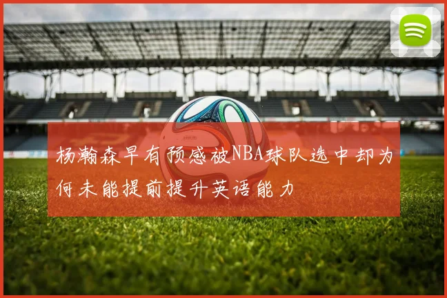 杨瀚森早有预感被NBA球队选中却为何未能提前提升英语能力